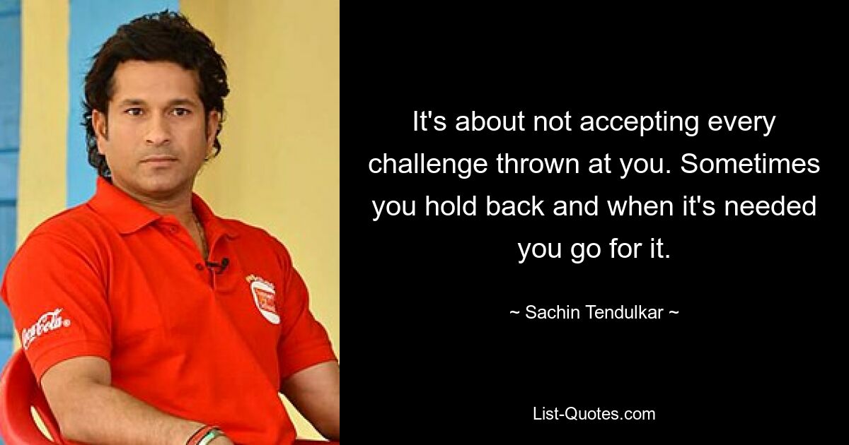 It's about not accepting every challenge thrown at you. Sometimes you hold back and when it's needed you go for it. — © Sachin Tendulkar