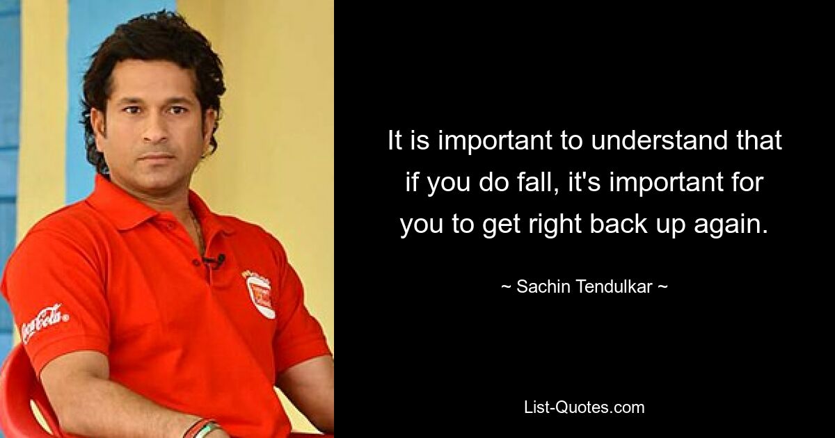 It is important to understand that if you do fall, it's important for you to get right back up again. — © Sachin Tendulkar