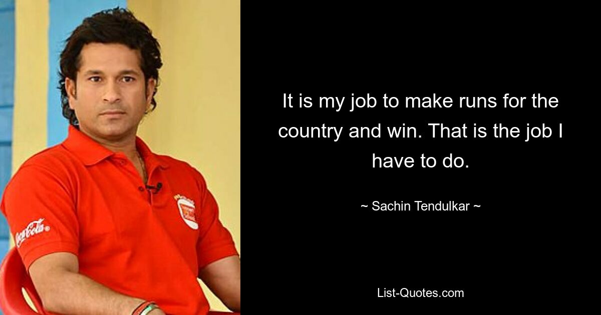 It is my job to make runs for the country and win. That is the job I have to do. — © Sachin Tendulkar