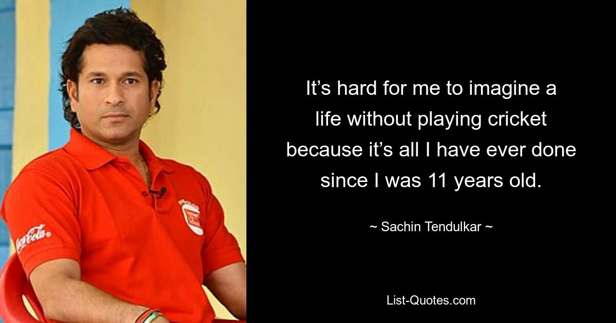 It’s hard for me to imagine a life without playing cricket because it’s all I have ever done since I was 11 years old. — © Sachin Tendulkar