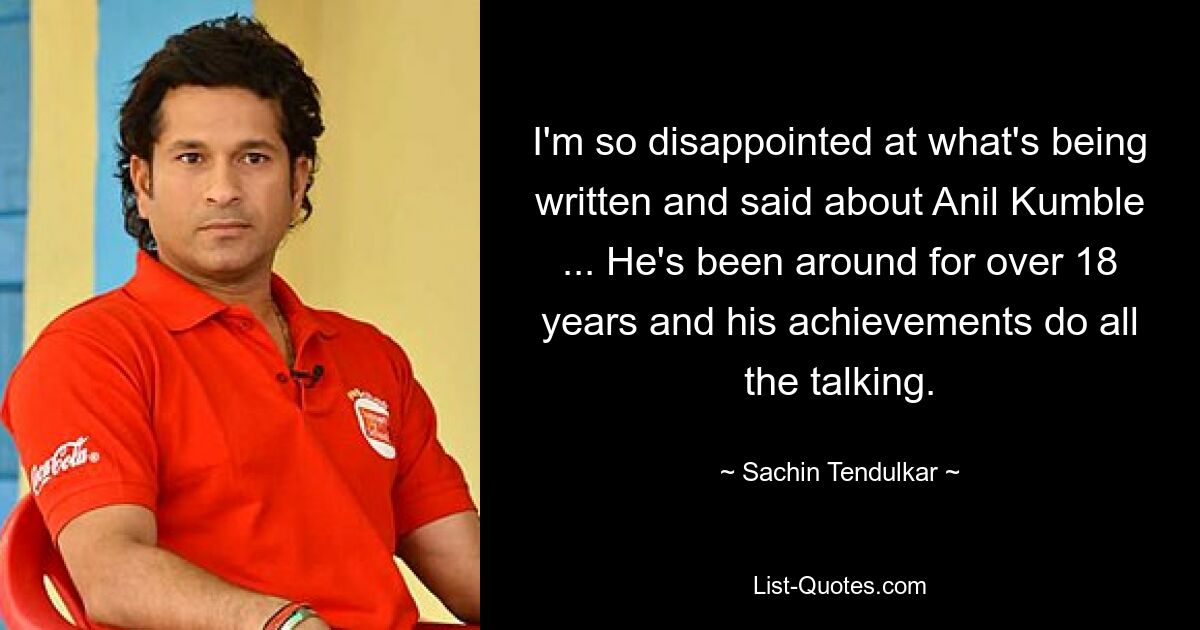 I'm so disappointed at what's being written and said about Anil Kumble ... He's been around for over 18 years and his achievements do all the talking. — © Sachin Tendulkar