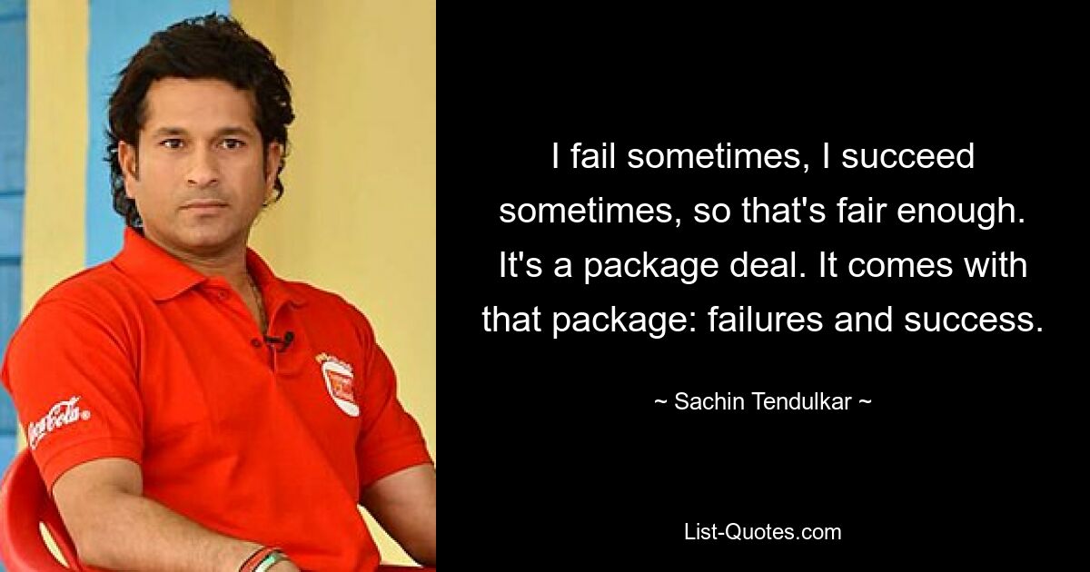 I fail sometimes, I succeed sometimes, so that's fair enough. It's a package deal. It comes with that package: failures and success. — © Sachin Tendulkar