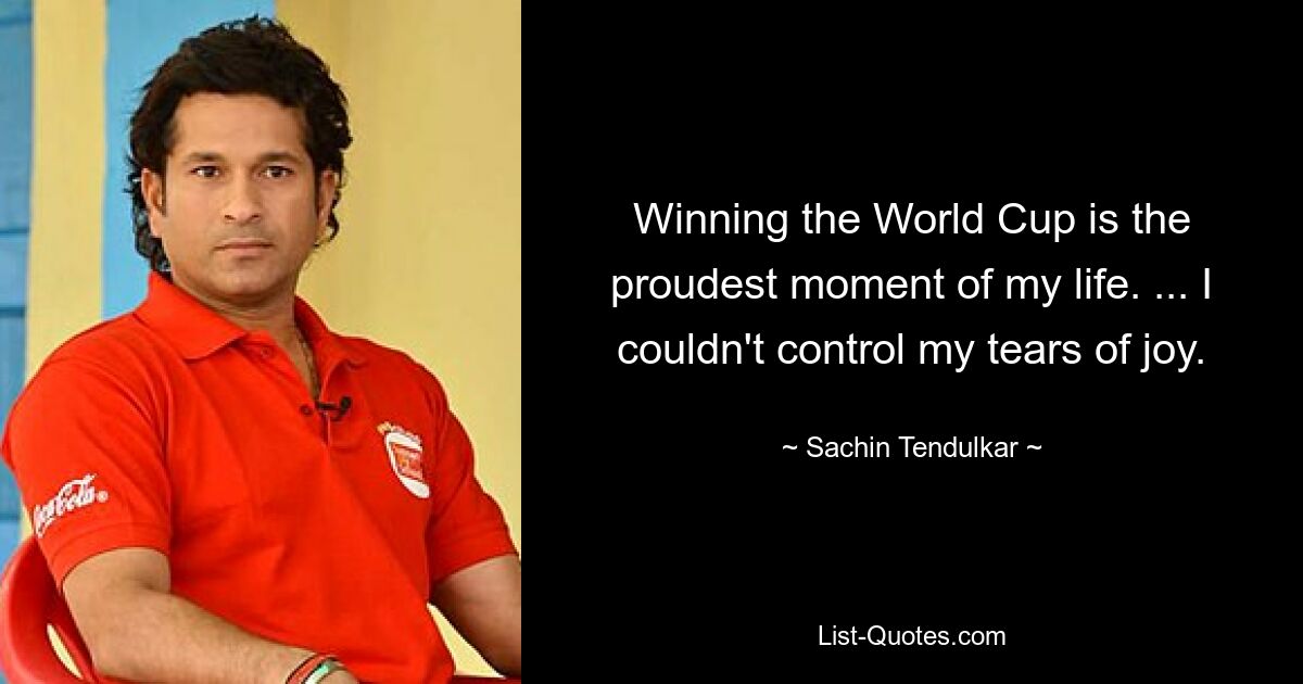 Winning the World Cup is the proudest moment of my life. ... I couldn't control my tears of joy. — © Sachin Tendulkar