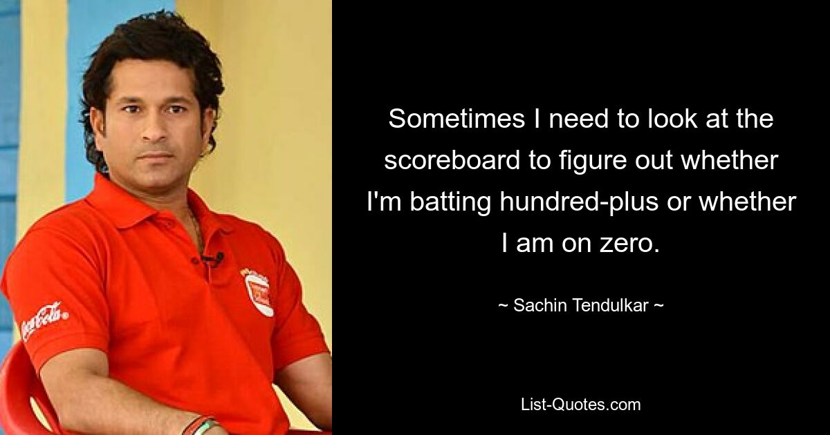 Sometimes I need to look at the scoreboard to figure out whether I'm batting hundred-plus or whether I am on zero. — © Sachin Tendulkar