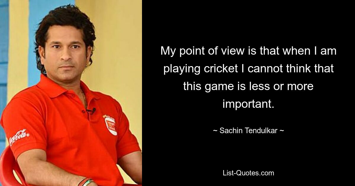 My point of view is that when I am playing cricket I cannot think that this game is less or more important. — © Sachin Tendulkar