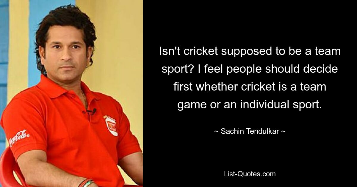 Isn't cricket supposed to be a team sport? I feel people should decide first whether cricket is a team game or an individual sport. — © Sachin Tendulkar