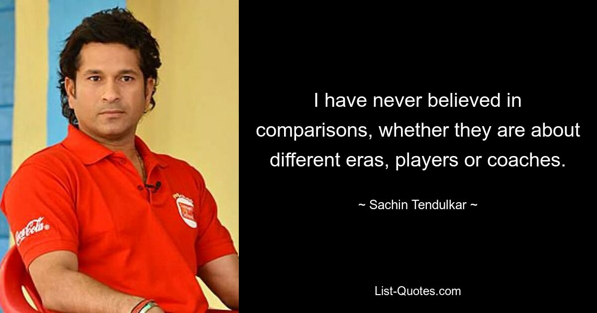 I have never believed in comparisons, whether they are about different eras, players or coaches. — © Sachin Tendulkar