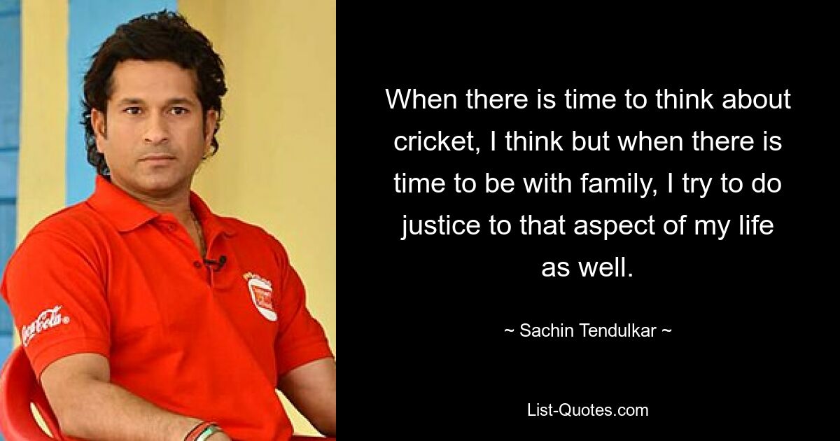 When there is time to think about cricket, I think but when there is time to be with family, I try to do justice to that aspect of my life as well. — © Sachin Tendulkar