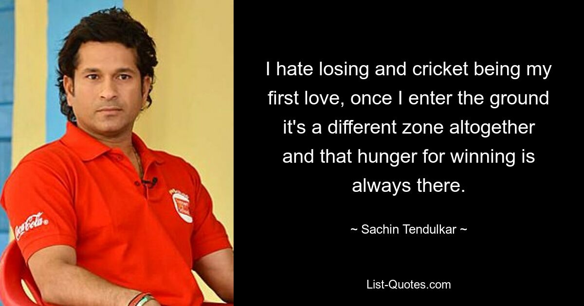 I hate losing and cricket being my first love, once I enter the ground it's a different zone altogether and that hunger for winning is always there. — © Sachin Tendulkar