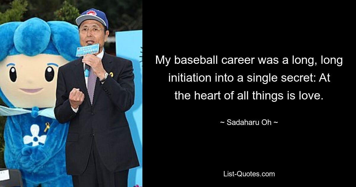 My baseball career was a long, long initiation into a single secret: At the heart of all things is love. — © Sadaharu Oh