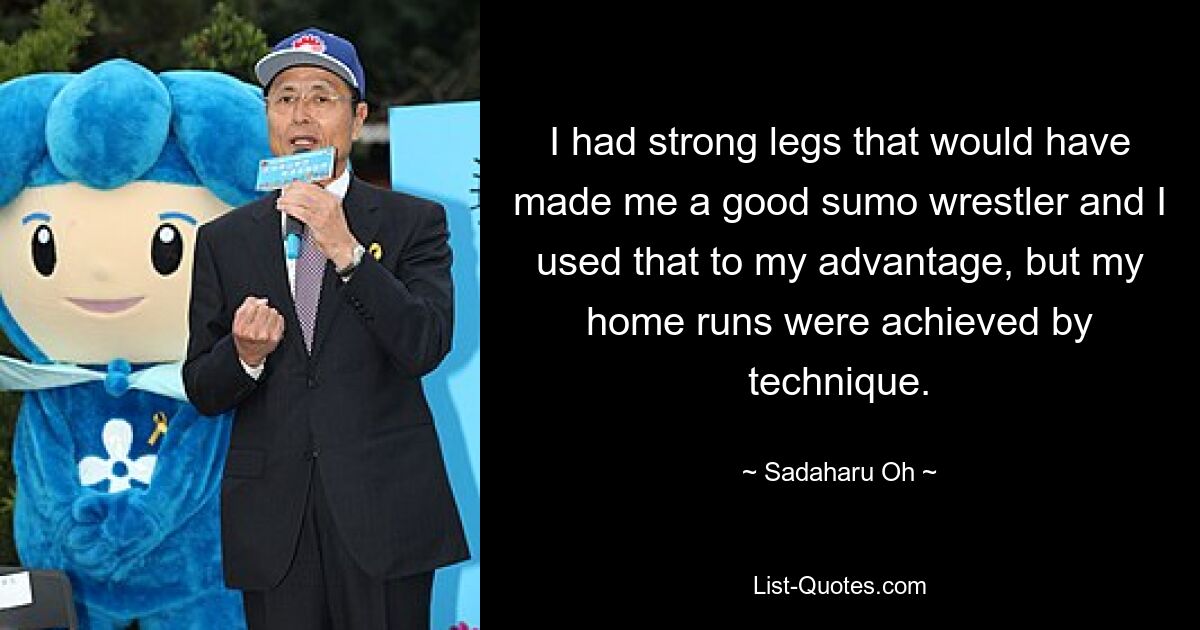 I had strong legs that would have made me a good sumo wrestler and I used that to my advantage, but my home runs were achieved by technique. — © Sadaharu Oh