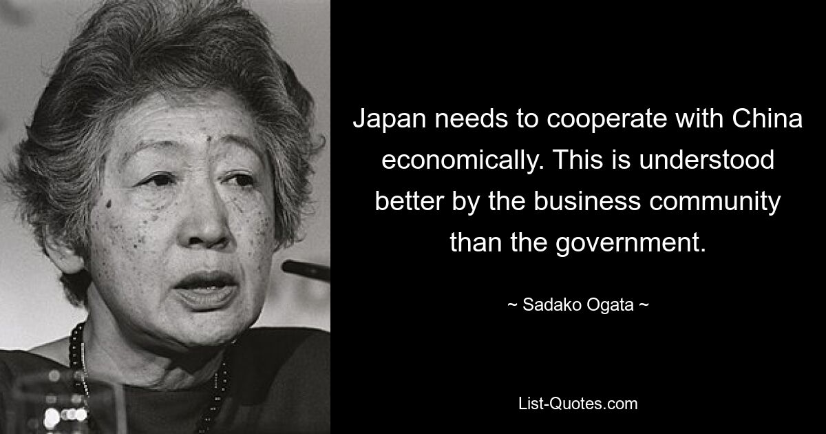 Japan needs to cooperate with China economically. This is understood better by the business community than the government. — © Sadako Ogata