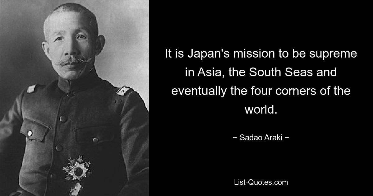 It is Japan's mission to be supreme in Asia, the South Seas and eventually the four corners of the world. — © Sadao Araki