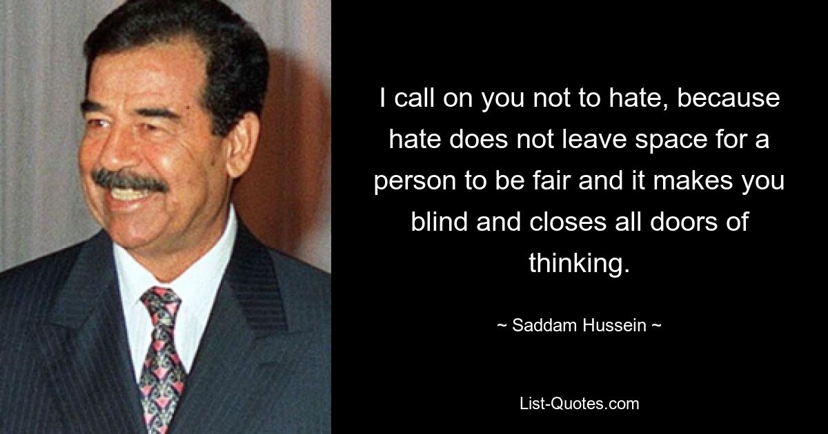 I call on you not to hate, because hate does not leave space for a person to be fair and it makes you blind and closes all doors of thinking. — © Saddam Hussein