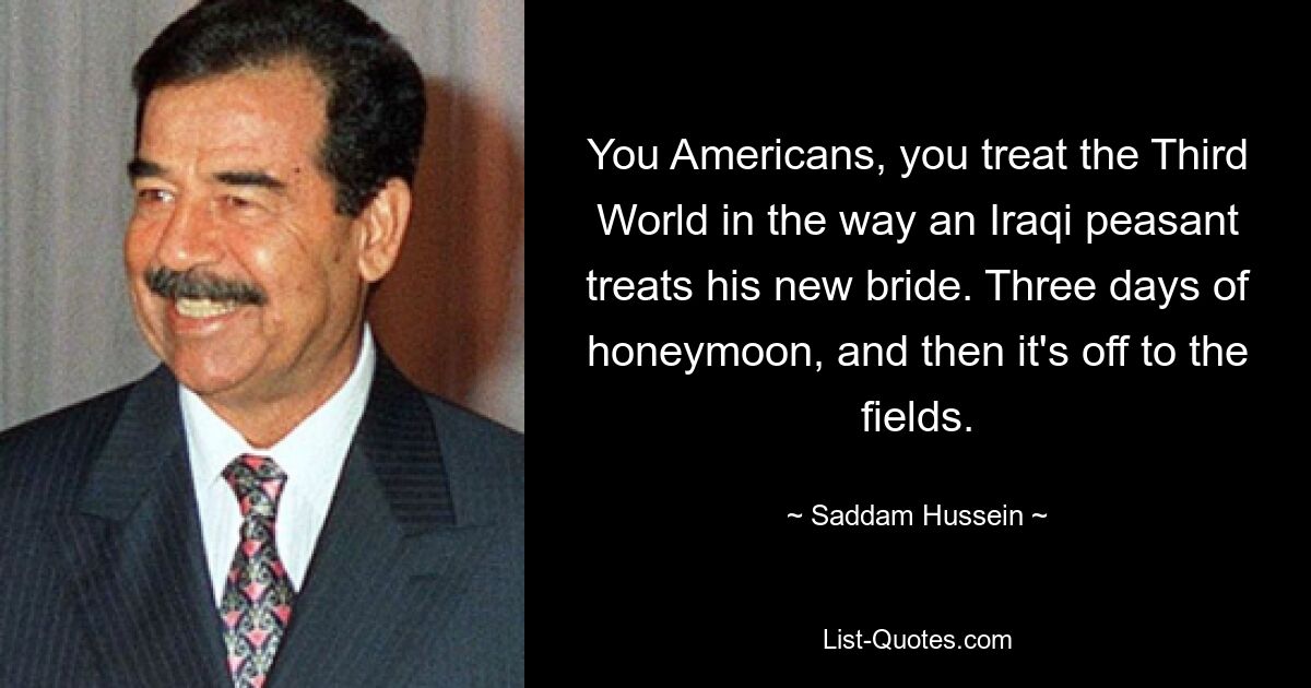 You Americans, you treat the Third World in the way an Iraqi peasant treats his new bride. Three days of honeymoon, and then it's off to the fields. — © Saddam Hussein