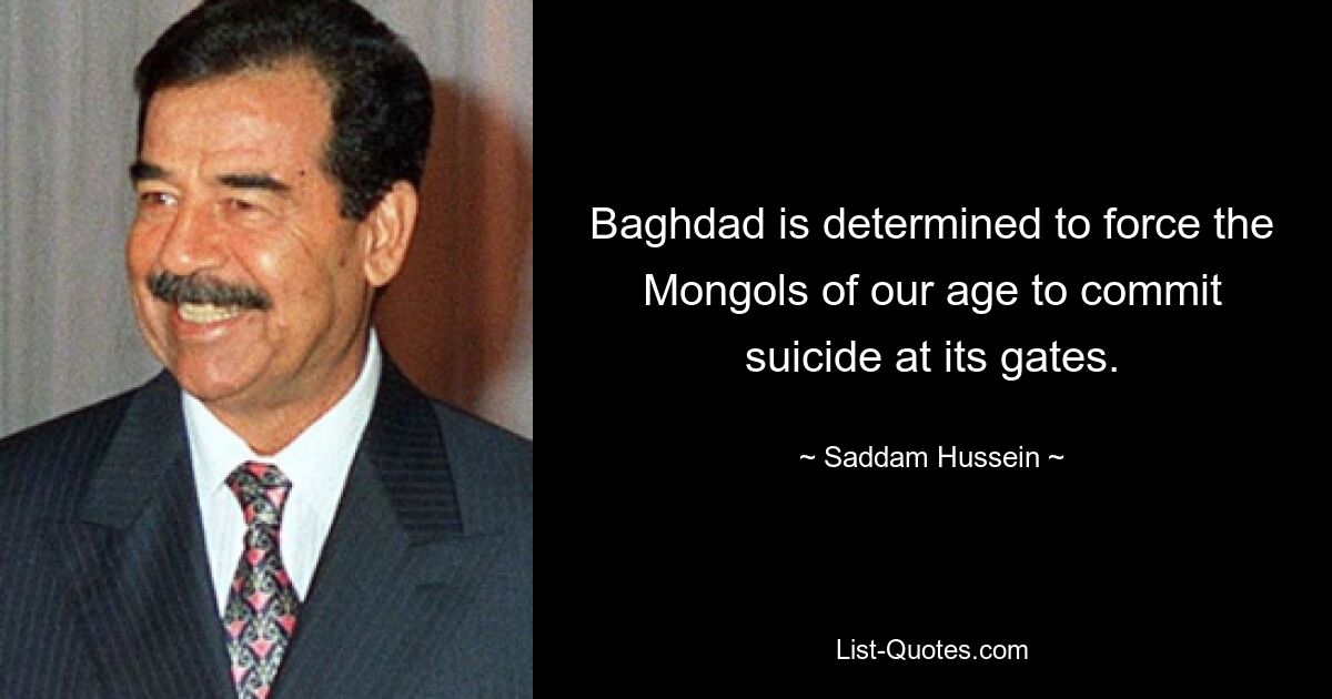 Baghdad is determined to force the Mongols of our age to commit suicide at its gates. — © Saddam Hussein