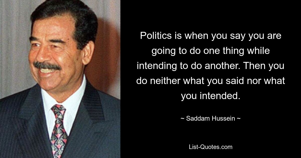 Politics is when you say you are going to do one thing while intending to do another. Then you do neither what you said nor what you intended. — © Saddam Hussein