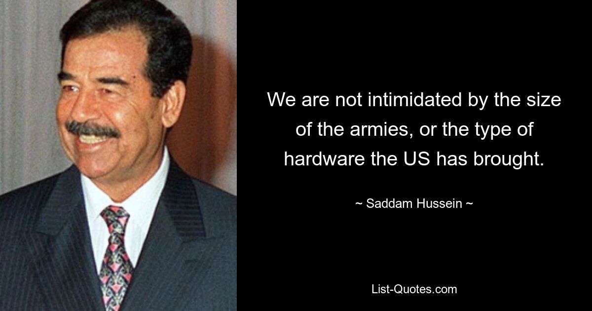 We are not intimidated by the size of the armies, or the type of hardware the US has brought. — © Saddam Hussein