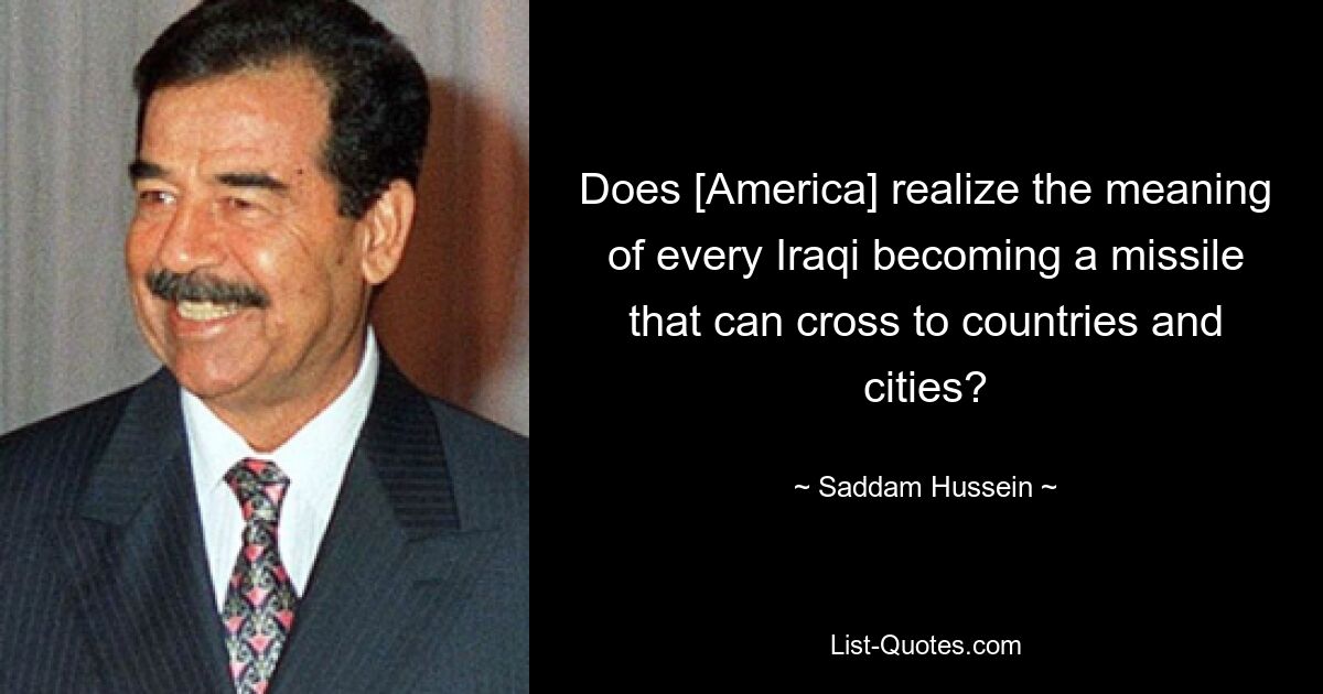 Does [America] realize the meaning of every Iraqi becoming a missile that can cross to countries and cities? — © Saddam Hussein