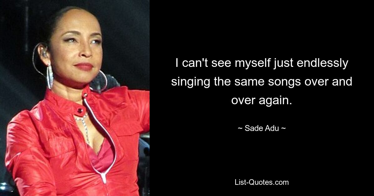 I can't see myself just endlessly singing the same songs over and over again. — © Sade Adu