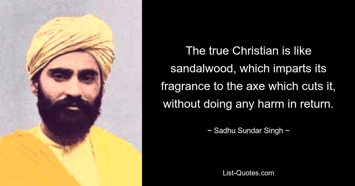 The true Christian is like sandalwood, which imparts its fragrance to the axe which cuts it, without doing any harm in return. — © Sadhu Sundar Singh