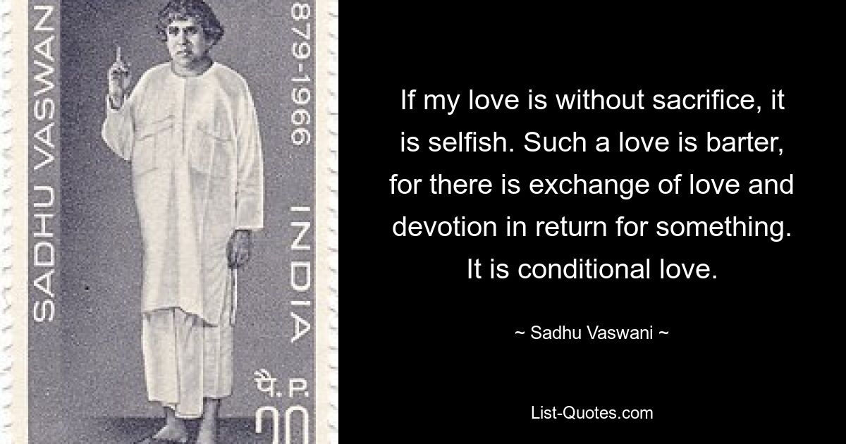 If my love is without sacrifice, it is selfish. Such a love is barter, for there is exchange of love and devotion in return for something. It is conditional love. — © Sadhu Vaswani