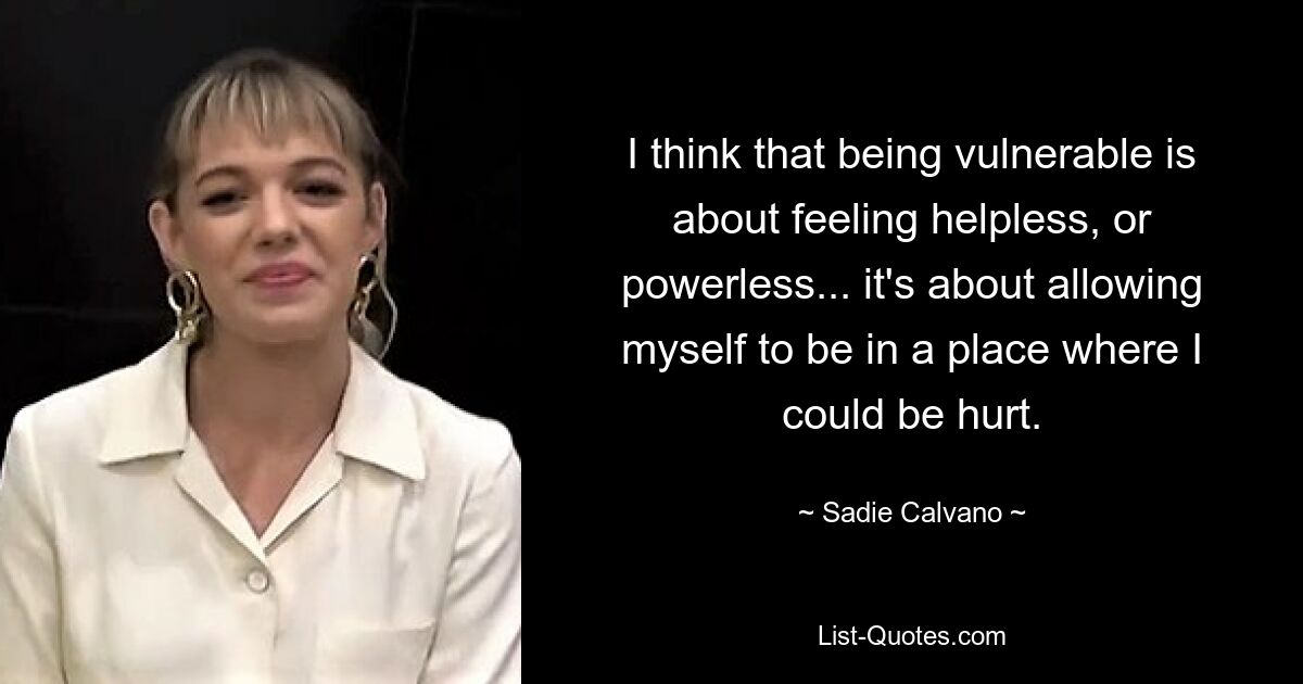 I think that being vulnerable is about feeling helpless, or powerless... it's about allowing myself to be in a place where I could be hurt. — © Sadie Calvano