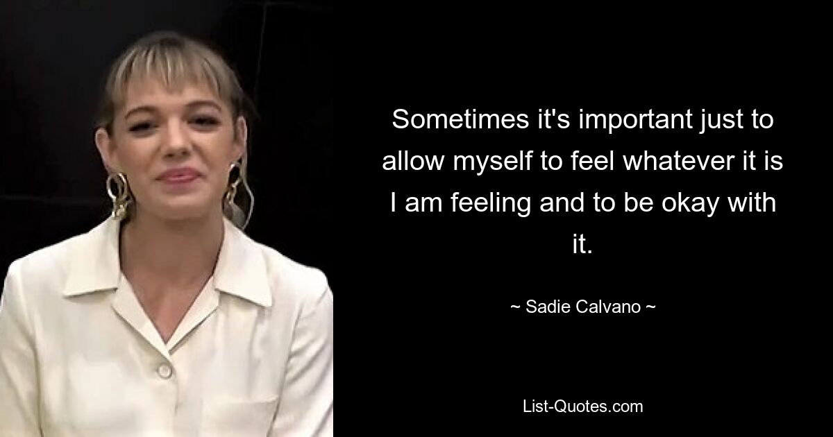 Sometimes it's important just to allow myself to feel whatever it is I am feeling and to be okay with it. — © Sadie Calvano