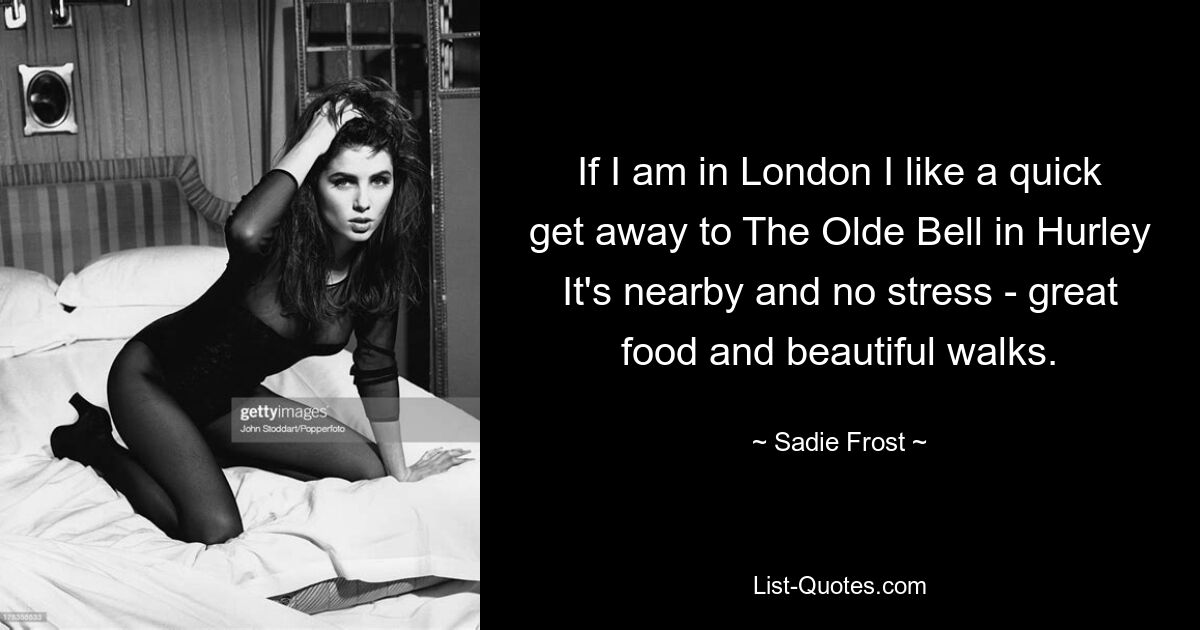 If I am in London I like a quick get away to The Olde Bell in Hurley It's nearby and no stress - great food and beautiful walks. — © Sadie Frost