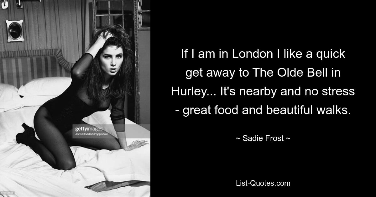 If I am in London I like a quick get away to The Olde Bell in Hurley... It's nearby and no stress - great food and beautiful walks. — © Sadie Frost