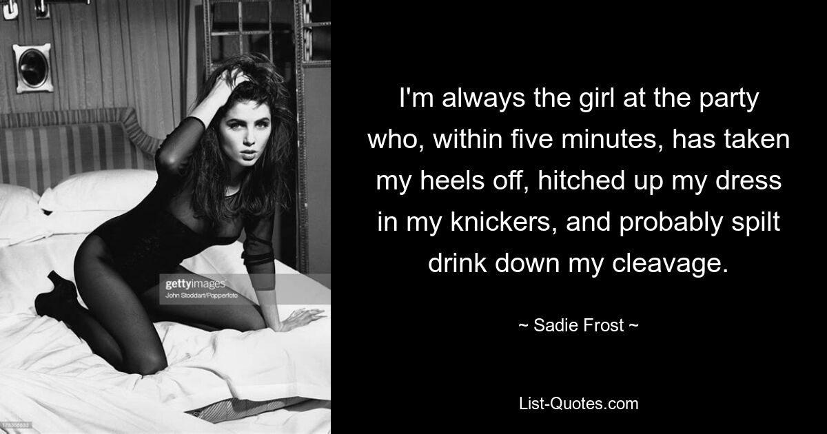 I'm always the girl at the party who, within five minutes, has taken my heels off, hitched up my dress in my knickers, and probably spilt drink down my cleavage. — © Sadie Frost