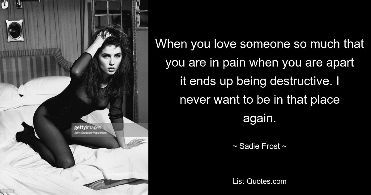 When you love someone so much that you are in pain when you are apart it ends up being destructive. I never want to be in that place again. — © Sadie Frost