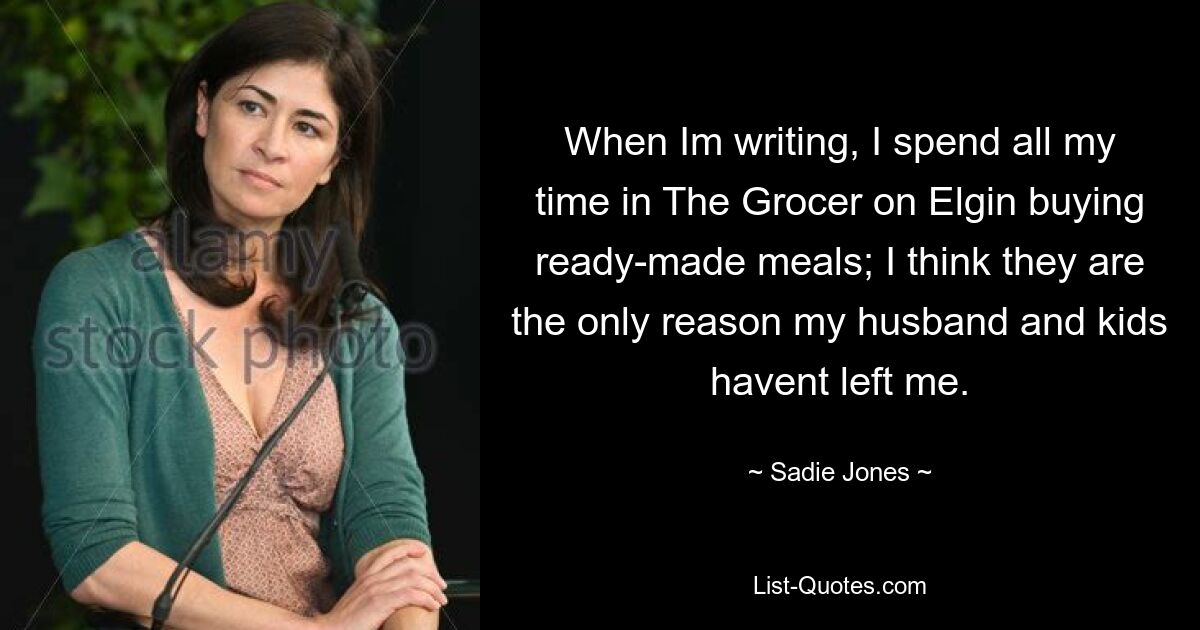 When Im writing, I spend all my time in The Grocer on Elgin buying ready-made meals; I think they are the only reason my husband and kids havent left me. — © Sadie Jones