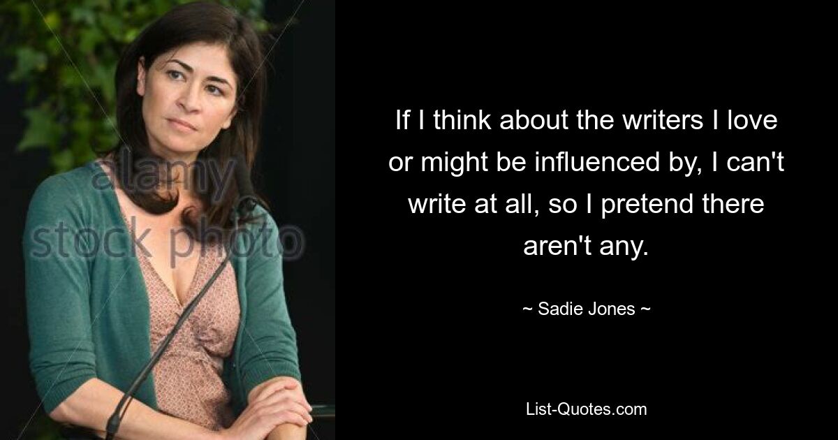 If I think about the writers I love or might be influenced by, I can't write at all, so I pretend there aren't any. — © Sadie Jones