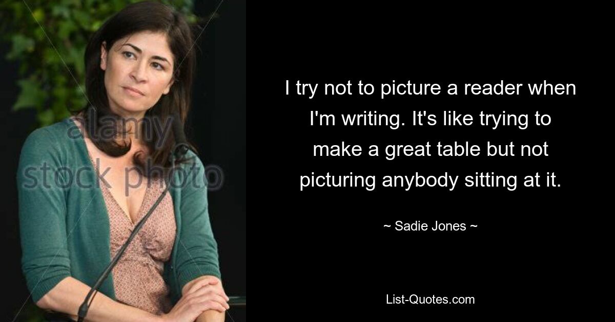 I try not to picture a reader when I'm writing. It's like trying to make a great table but not picturing anybody sitting at it. — © Sadie Jones