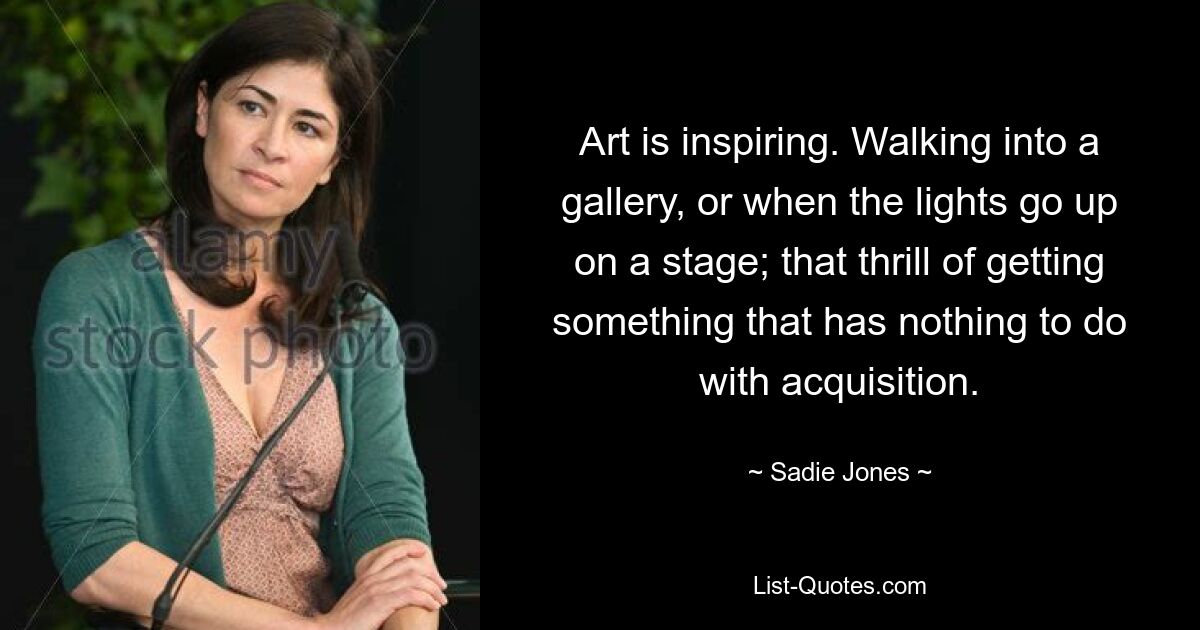 Art is inspiring. Walking into a gallery, or when the lights go up on a stage; that thrill of getting something that has nothing to do with acquisition. — © Sadie Jones