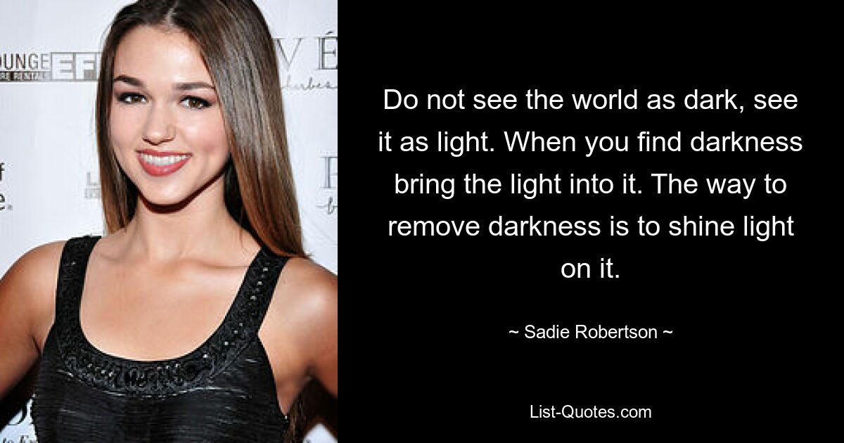 Do not see the world as dark, see it as light. When you find darkness bring the light into it. The way to remove darkness is to shine light on it. — © Sadie Robertson