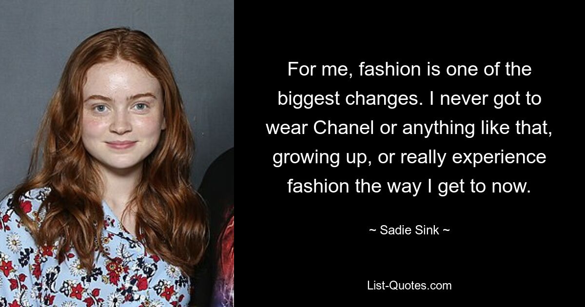 For me, fashion is one of the biggest changes. I never got to wear Chanel or anything like that, growing up, or really experience fashion the way I get to now. — © Sadie Sink