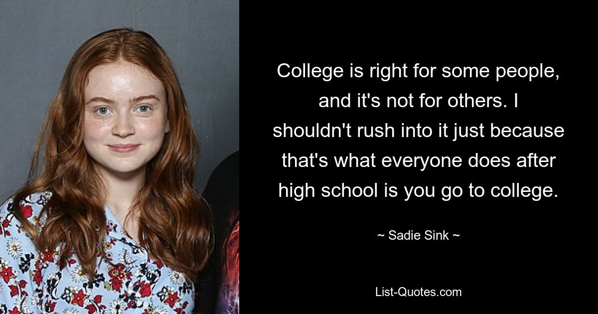 College is right for some people, and it's not for others. I shouldn't rush into it just because that's what everyone does after high school is you go to college. — © Sadie Sink