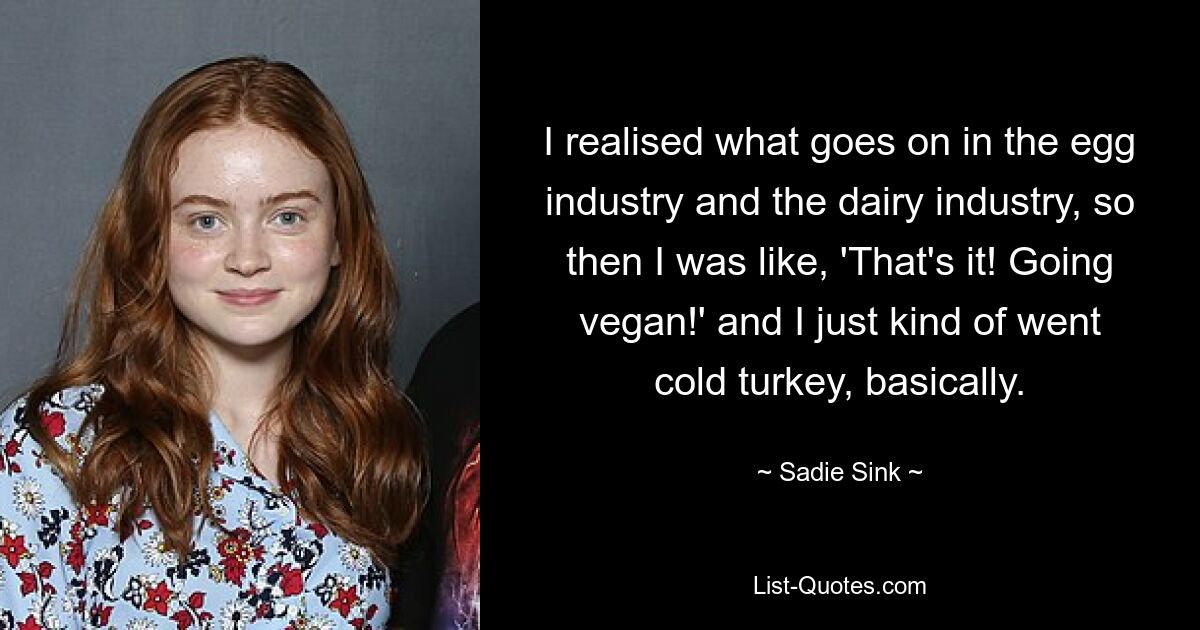 I realised what goes on in the egg industry and the dairy industry, so then I was like, 'That's it! Going vegan!' and I just kind of went cold turkey, basically. — © Sadie Sink