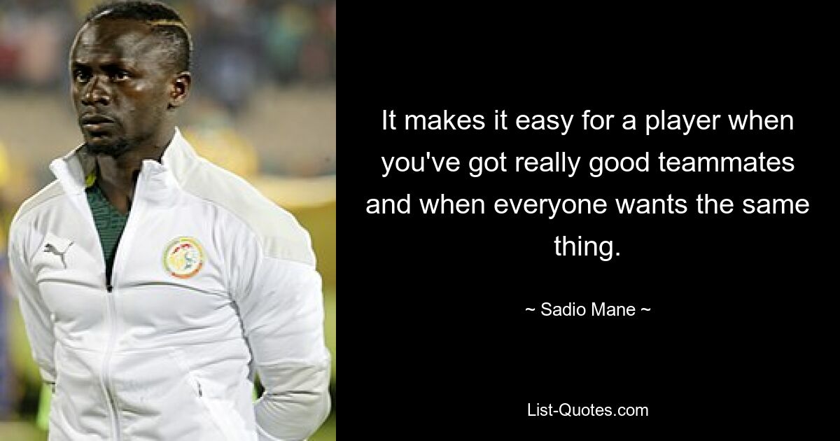 It makes it easy for a player when you've got really good teammates and when everyone wants the same thing. — © Sadio Mane