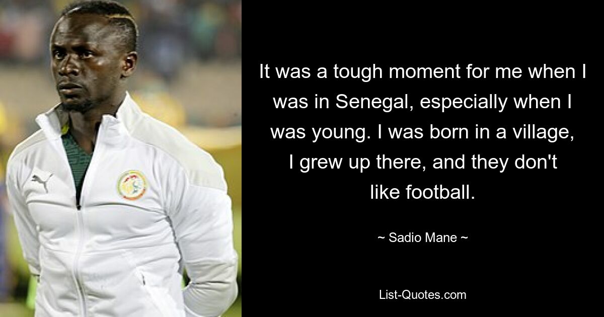 It was a tough moment for me when I was in Senegal, especially when I was young. I was born in a village, I grew up there, and they don't like football. — © Sadio Mane