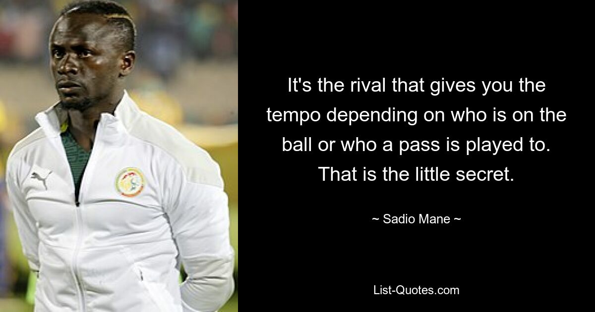 It's the rival that gives you the tempo depending on who is on the ball or who a pass is played to. That is the little secret. — © Sadio Mane