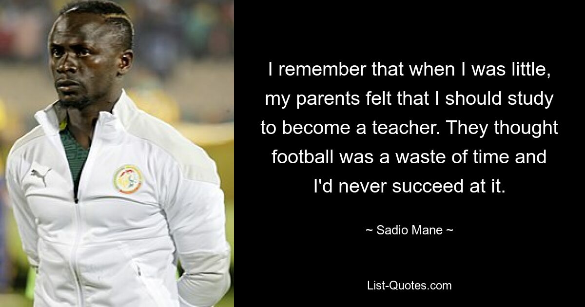 I remember that when I was little, my parents felt that I should study to become a teacher. They thought football was a waste of time and I'd never succeed at it. — © Sadio Mane