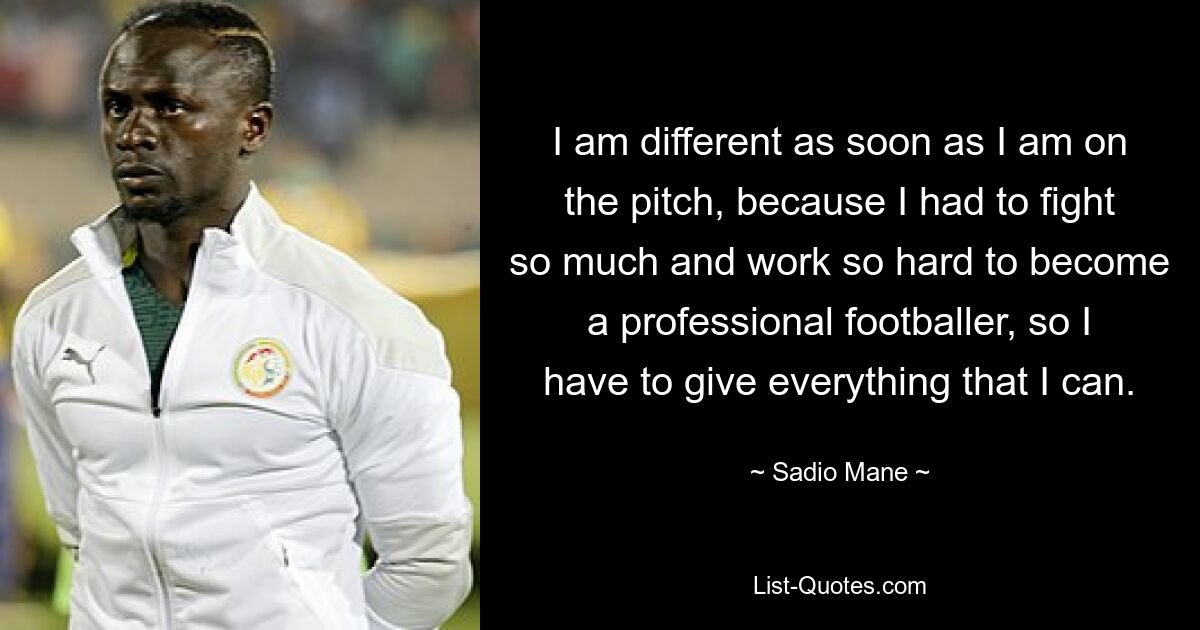 I am different as soon as I am on the pitch, because I had to fight so much and work so hard to become a professional footballer, so I have to give everything that I can. — © Sadio Mane