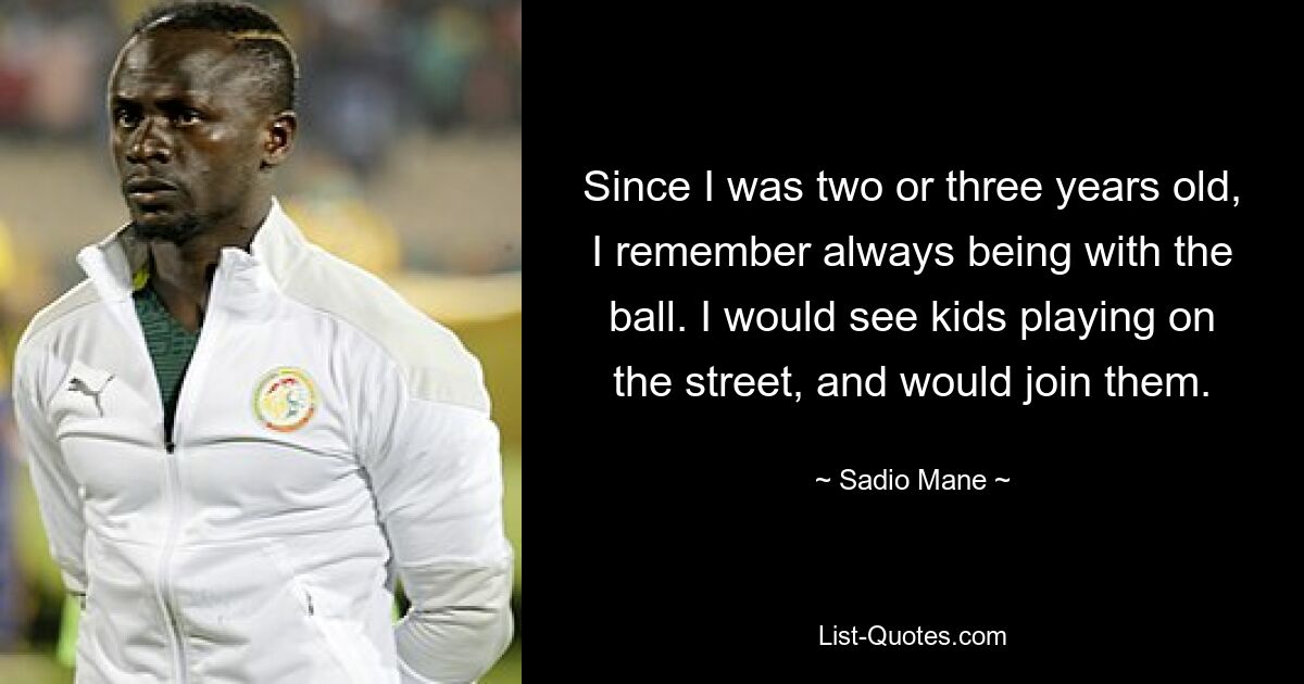 Since I was two or three years old, I remember always being with the ball. I would see kids playing on the street, and would join them. — © Sadio Mane