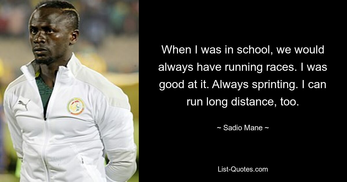 When I was in school, we would always have running races. I was good at it. Always sprinting. I can run long distance, too. — © Sadio Mane