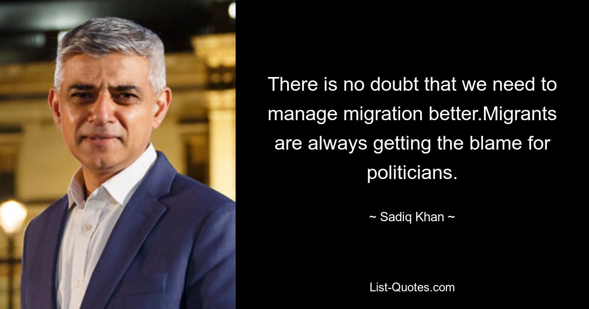 There is no doubt that we need to manage migration better.Migrants are always getting the blame for politicians. — © Sadiq Khan