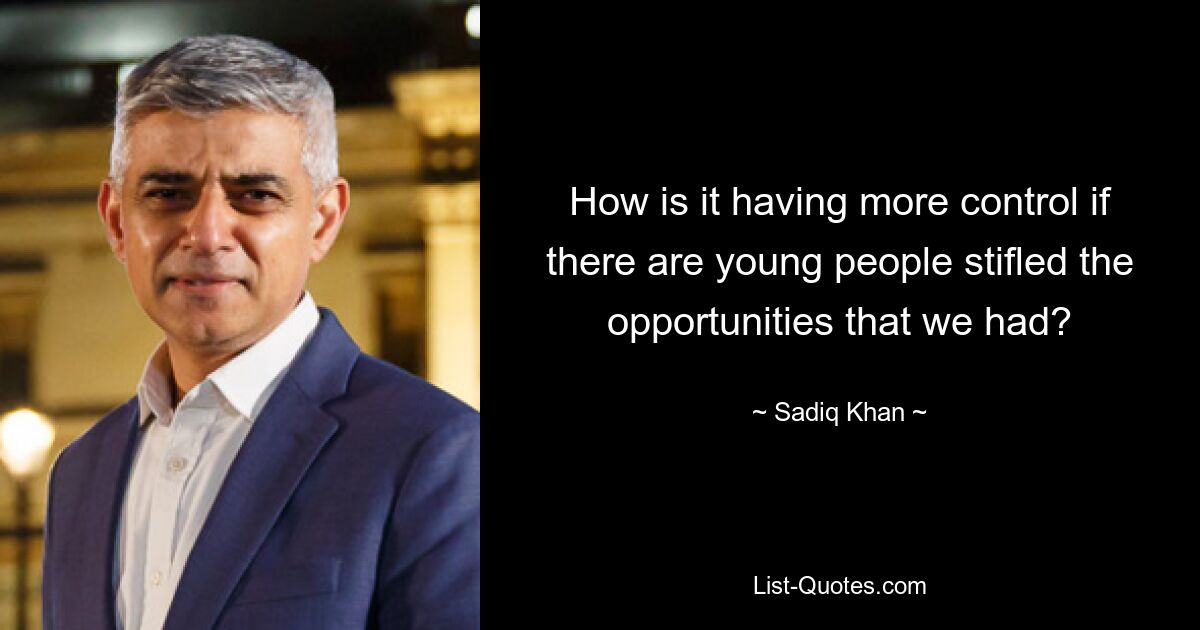 How is it having more control if there are young people stifled the opportunities that we had? — © Sadiq Khan