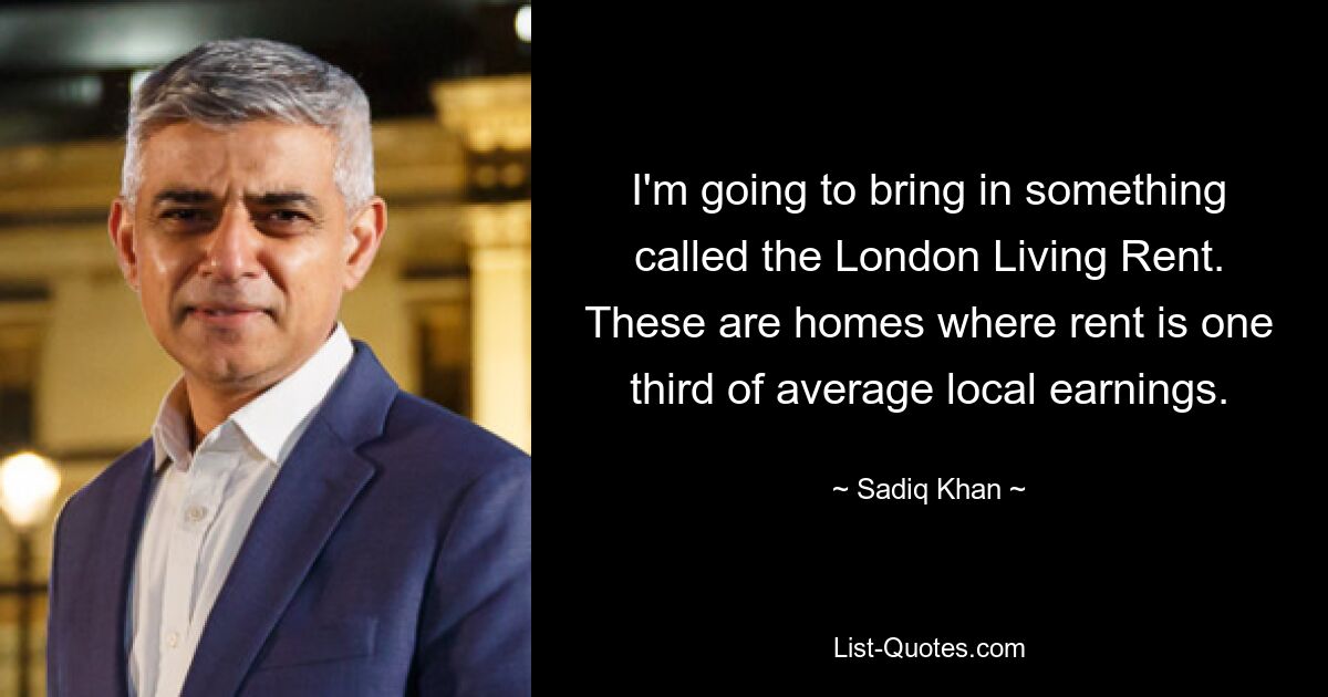 I'm going to bring in something called the London Living Rent. These are homes where rent is one third of average local earnings. — © Sadiq Khan